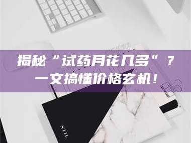 孟津揭秘“试药月花几多”？一文搞懂价格玄机！