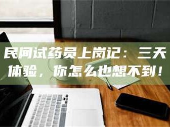 孟津民间试药员上岗记：三天体验，你怎么也想不到！