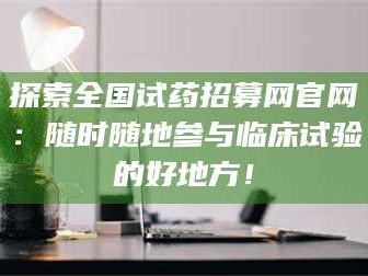 孟津探索全国试药招募网官网：随时随地参与临床试验的好地方！