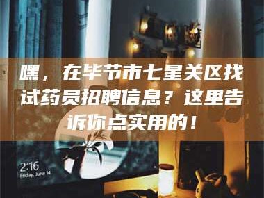 孟津嘿，在毕节市七星关区找试药员招聘信息？这里告诉你点实用的！