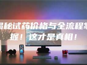 孟津揭秘试药价格与全流程掌握！这才是真相！