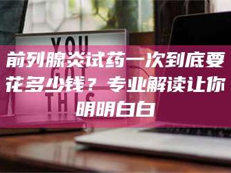 孟津前列腺炎试药一次到底要花多少钱？专业解读让你明明白白