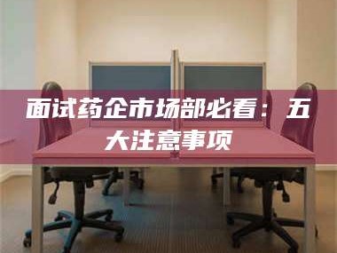 孟津面试药企市场部必看：五大注意事项