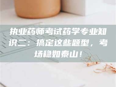 孟津执业药师考试药学专业知识二：搞定这些题型，考场稳如泰山！