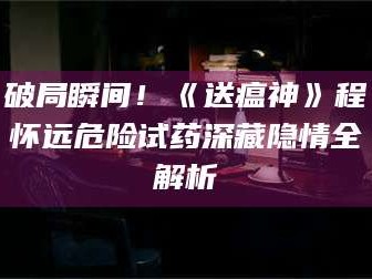 孟津破局瞬间！《送瘟神》程怀远危险试药深藏隐情全解析