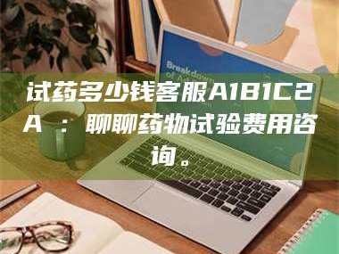 孟津试药多少钱客服A1B1C2A溦：聊聊药物试验费用咨询。