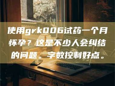 孟津使用grk006试药一个月怀孕？这是不少人会纠结的问题。字数控制好点。