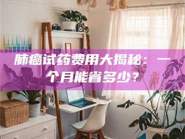 孟津肺癌试药费用大揭秘：一个月能省多少？