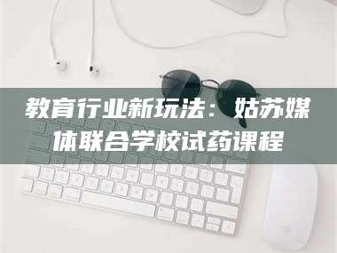 孟津教育行业新玩法：姑苏媒体联合学校试药课程