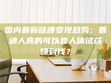 孟津国内最新健康变现趋势：普通人真的可以靠人体试药赚到钱？