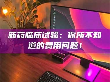孟津新药临床试验：你所不知道的费用问题！