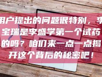孟津用户提出的问题很特别，李宝瑞是李盛学第一个试药的吗？咱们来一点一点揭开这个背后的秘密吧！