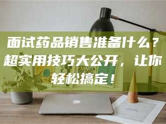 孟津面试药品销售准备什么？超实用技巧大公开，让你轻松搞定！