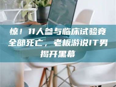 孟津惊！11人参与临床试验竟全部死亡，老板游说IT男揭开黑幕