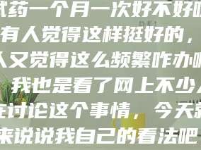 孟津试药一个月一次好不好呀？有人觉得这样挺好的，有人又觉得这么频繁咋办啊。我也是看了网上不少人在讨论这个事情，今天就来说说我自己的看法吧。