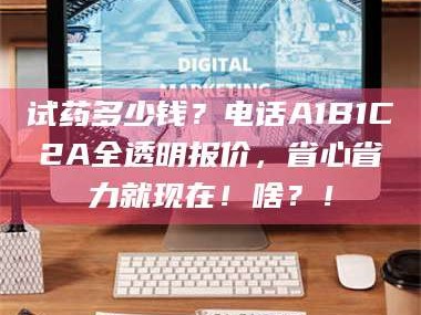 孟津试药多少钱？电话A1B1C2A全透明报价，省心省力就现在！啥？！