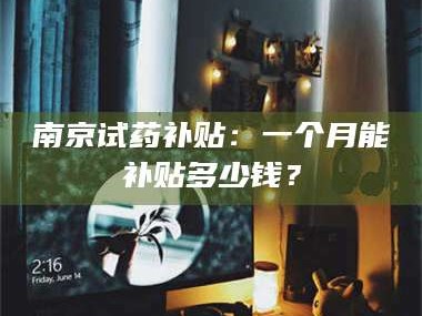 孟津南京试药补贴：一个月能补贴多少钱？