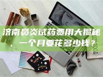 孟津济南鼻炎试药费用大揭秘，一个月要花多少钱？