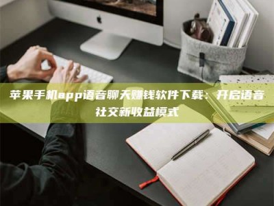 孟津苹果手机app语音聊天赚钱软件下载：开启语音社交新收益模式