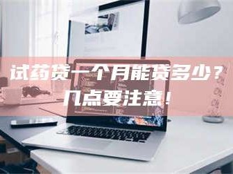 孟津试药贷一个月能贷多少？几点要注意！