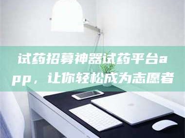孟津试药招募神器试药平台app，让你轻松成为志愿者