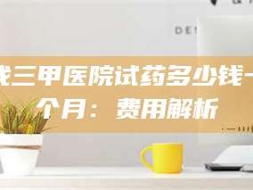 孟津找三甲医院试药多少钱一个月：费用解析