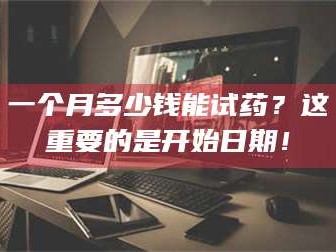 孟津一个月多少钱能试药？这重要的是开始日期！