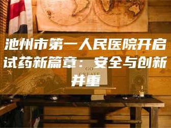 孟津池州市第一人民医院开启试药新篇章：安全与创新并重