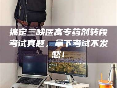 孟津搞定三峡医高专药剂转段考试真题，拿下考试不发愁！