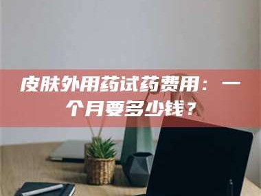 孟津皮肤外用药试药费用：一个月要多少钱？