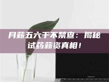 孟津月薪五六千不禁查：揭秘试药薪资真相！