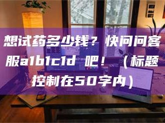 孟津想试药多少钱？快问问客服a1b1c1d溦吧！（标题控制在50字内）