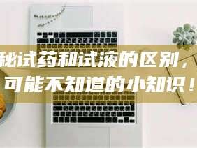 孟津揭秘试药和试液的区别，你可能不知道的小知识！