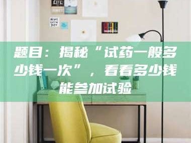 孟津题目：揭秘“试药一般多少钱一次”，看看多少钱能参加试验