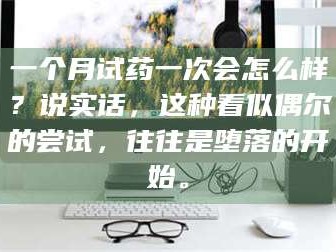 孟津一个月试药一次会怎么样？说实话，这种看似偶尔的尝试，往往是堕落的开始。