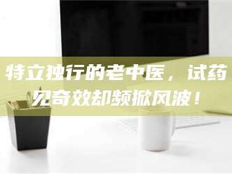 孟津特立独行的老中医，试药见奇效却频掀风波！