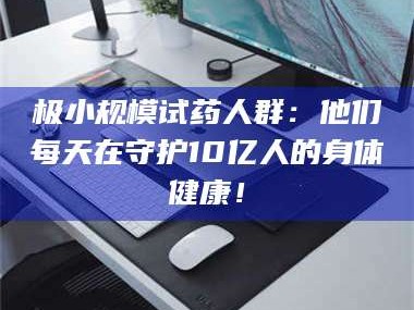 孟津极小规模试药人群：他们每天在守护10亿人的身体健康！