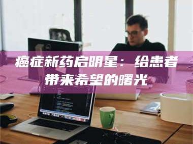 孟津***新药启明星：给患者带来希望的曙光