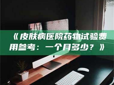 孟津《皮肤病医院药物试验费用参考：一个月多少？》