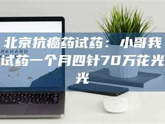 孟津北京抗癌药试药：小哥我试药一个月四针70万花光光