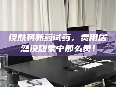 孟津皮肤科新药试药，费用居然没想象中那么贵！