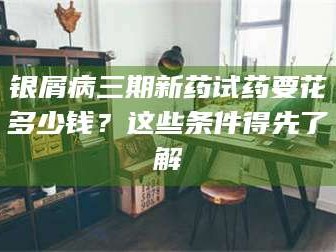 孟津银屑病三期新药试药要花多少钱？这些条件得先了解