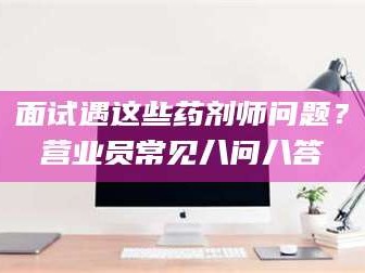 孟津面试遇这些药剂师问题？营业员常见八问八答