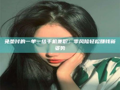 孟津免垫付的一单一结手机兼职：零风险轻松赚钱新姿势