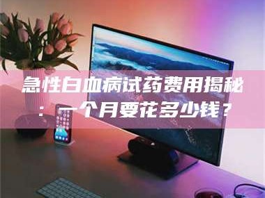 孟津急性白血病试药费用揭秘：一个月要花多少钱？