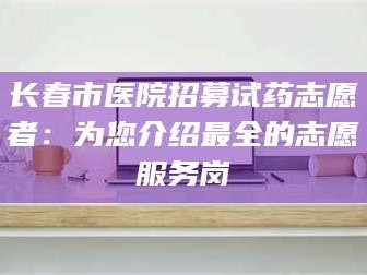 孟津长春市医院招募试药志愿者：为您介绍最全的志愿服务岗