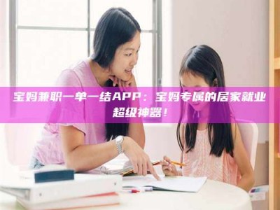 孟津宝妈兼职一单一结APP：宝妈专属的居家就业超级神器！