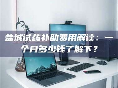 孟津盐城试药补助费用解读：一个月多少钱了解下？