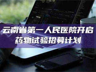 孟津云南省第一人民医院开启药物试验招募计划