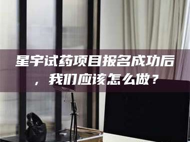 孟津星宇试药项目报名成功后，我们应该怎么做？